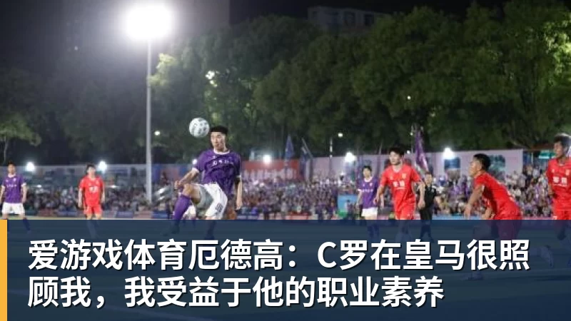 爱游戏体育厄德高：C罗在皇马很照顾我，我受益于他的职业素养